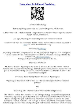 Essay about Definition of Psychology
Definition of Psychology
The term psychology comes from two Greek words: psyche, which means
1. The spirit or soul. 2. The human mind. 3. In psychoanalysis, the mind functioning as the center of
thought, emotion, and behavior.
And logos, "the study of." or according to modern researches "science"
These root words were first combined in the 16th century, at a time when the human soul, spirit, or
mind was seen as distinct from the body.
Definition of Psychology:
Psychology is one of the youngest sciences. It is still going through the process of its development.
There has been much fierce controversy about its definition. It has been variously defined as the
science of soul,...show more content...
Great psychologist like Sigmand Freud support this fact.
The science of Behavior:
J.B. Watson described Psychology as the science of Behavior.. He said that external action or
behavior is the only concern of Psychology. He totally ignored mental processes. He said that what
goes on in our mind eventually comes out as our behavior. But this is not true for all times so this
was considered incomplete.
Now a days the most comprehensive definition of Psychology is:
"Psychology is the scientific study of mind and behavior, and its application to solve human
problems"
OR
"Psychology is the schematic study of behavior and mental processes"
This definition contains three elements. The first is that psychology is a scientific enterprise that
obtains knowledge through systematic and objective methods of observation and experimentation.
Second is that psychologists study behavior, which refers to any action or reaction that can be
measured or observed–such as the blink of an eye, an increase in heart rate, or the unruly violence
that often erupts in a mob. Third is that psychologists study the mind, which refers to both conscious
 