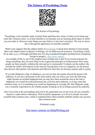 The Science of Psychology Essay
The Science of Psychology
"Psychology is the scientific study of mind, brain and behaviour. Some of what you do learn may
seem like 'common sense', or at least familiar to you because you are learning about topics in which
you can relate to. However some things you may believe is true, but is incorrect. The way we know
this is through the application of scientific methods."
Mark Leary suggests that the subject matter of psychology is much more familiar to most people
than is the subject matter of physics or biology; we see behaviour all around us. Psychology would
be an odd science of thought and behaviour if it only considered thoughts and behaviours completely
foreign to people's...show more content...
An example of this is; one of the simplest rules of behaviour is that if you reward someone for
doing something, they are more likely to do it again (the principle of reinforcement. How many
people out there actually verbalise this rule and use it consistently? Certainly not the mother who
rewards her child's tired tantrum in the street by buying them a toy or a magazine, nor the person
who showers their partner with attention and affection when they are having a jealous sulk at a party.
If you take Milgram's study of obedience, you can see that, the teacher obeyed the person with
authority. If you met a policeman in the street and he asks you where you were the following
night, because an incident happened and you may have been around the area or the time it
happened, you would do as the policeman asks as he has more authority, so it may seem like
common sense, as it is something you would see happening in everyday life. But Milgram's study
was a scientific experiment to see whether people would go as far as killing a person by authority.
Also if you look at the surroundings and at how the experiment was set up it was all very scientific,
based in a make–believe laboratory. With scientific equipment, so a lot of it actually was more
scientific than common sense, which is explained above that scientific methods usually way up more
than common sense.
Zimbardo's study
Get more content on HelpWriting.net
 