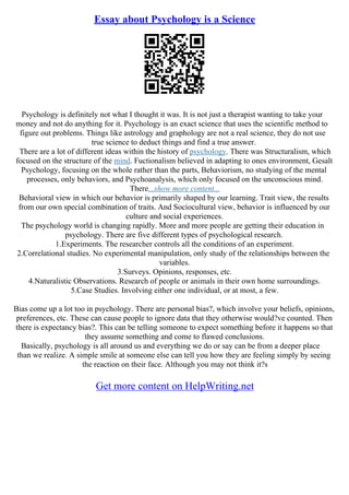 Essay about Psychology is a Science
Psychology is definitely not what I thought it was. It is not just a therapist wanting to take your
money and not do anything for it. Psychology is an exact science that uses the scientific method to
figure out problems. Things like astrology and graphology are not a real science, they do not use
true science to deduct things and find a true answer.
There are a lot of different ideas within the history of psychology. There was Structuralism, which
focused on the structure of the mind. Fuctionalism believed in adapting to ones environment, Gesalt
Psychology, focusing on the whole rather than the parts, Behaviorism, no studying of the mental
processes, only behaviors, and Psychoanalysis, which only focused on the unconscious mind.
There...show more content...
Behavioral view in which our behavior is primarily shaped by our learning. Trait view, the results
from our own special combination of traits. And Sociocultural view, behavior is influenced by our
culture and social experiences.
The psychology world is changing rapidly. More and more people are getting their education in
psychology. There are five different types of psychological research.
1.Experiments. The researcher controls all the conditions of an experiment.
2.Correlational studies. No experimental manipulation, only study of the relationships between the
variables.
3.Surveys. Opinions, responses, etc.
4.Naturalistic Observations. Research of people or animals in their own home surroundings.
5.Case Studies. Involving either one individual, or at most, a few.
Bias come up a lot too in psychology. There are personal bias?, which involve your beliefs, opinions,
preferences, etc. These can cause people to ignore data that they otherwise would?ve counted. Then
there is expectancy bias?. This can be telling someone to expect something before it happens so that
they assume something and come to flawed conclusions.
Basically, psychology is all around us and everything we do or say can be from a deeper place
than we realize. A simple smile at someone else can tell you how they are feeling simply by seeing
the reaction on their face. Although you may not think it?s
Get more content on HelpWriting.net
 
