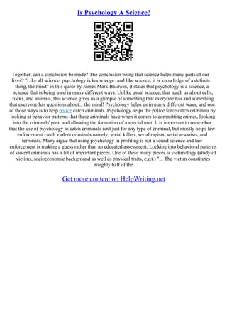 Is Psychology A Science?
Together, can a conclusion be made? The conclusion being that science helps many parts of our
lives? "Like all science, psychology is knowledge: and like science, it is knowledge of a definite
thing, the mind" in this quote by James Mark Baldwin, it states that psychology is a science, a
science that is being used in many different ways. Unlike usual science, that teach us about cells,
rocks, and animals, this science gives us a glimpse of something that everyone has and something
that everyone has questions about... the mind! Psychology helps us in many different ways, and one
of those ways is to help police catch criminals. Psychology helps the police force catch criminals by
looking at behavior patterns that these criminals have when it comes to committing crimes, looking
into the criminals' past, and allowing the formation of a special unit. It is important to remember
that the use of psychology to catch criminals isn't just for any type of criminal, but mostly helps law
enforcement catch violent criminals namely, serial killers, serial rapists, serial arsonists, and
terrorists. Many argue that using psychology in profiling is not a sound science and law
enforcement is making a guess rather than an educated assessment. Looking into behavioral patterns
of violent criminals has a lot of important pieces. One of these many pieces is victimology (study of
victims, socioeconomic background as well as physical traits, e.c.t.) "... The victim constitutes
roughly half of the
Get more content on HelpWriting.net
 