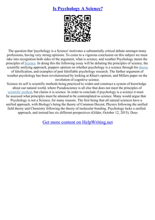 Is Psychology A Science?
The question that 'psychology is a Science' motivates a substantially critical debate amongst many
professions, having very strong opinions. To come to a vigorous conclusion on this subject we must
take into recognition both sides of the argument, what is science, and weather Psychology meets the
principles of Science. In doing this the following essay will be debating the principles of science, the
scientific unifying approach, poppers opinion on whether psychology is a science through his theory
of falsification, and examples of past falsifiable psychology research. The further argument of
weather psychology has been revolutionised by looking at Khun's opinion, and Millers paper on the
revolution of cognitive science.
Science its self is scientific methods being practiced to widen and construct a system of knowledge
about our natural world, where Pseudoscience is all else that does not meet the principles of
scientific method, but claims it is science. In order to conclude if psychology is a science it must
be assessed what principles must be attained to be contemplated as science. Many would argue that
Psychology is not a Science, for many reasons. The first being that all natural sciences have a
unified approach, with Biology's being the theory of Common Decent, Physics following the unified
field theory and Chemistry following the theory of molecular bonding. Psychology lacks a unified
approach, and instead has six different perspectives (Gilder, October 12, 2015). Does
Get more content on HelpWriting.net
 