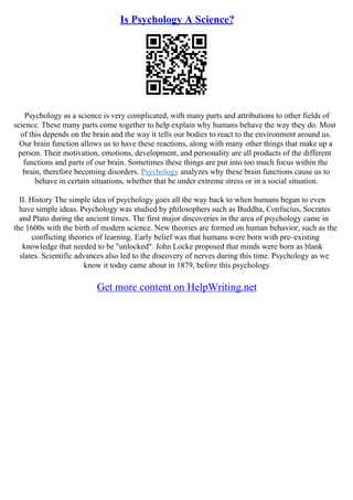 Is Psychology A Science?
Psychology as a science is very complicated, with many parts and attributions to other fields of
science. These many parts come together to help explain why humans behave the way they do. Most
of this depends on the brain and the way it tells our bodies to react to the environment around us.
Our brain function allows us to have these reactions, along with many other things that make up a
person. Their motivation, emotions, development, and personality are all products of the different
functions and parts of our brain. Sometimes these things are put into too much focus within the
brain, therefore becoming disorders. Psychology analyzes why these brain functions cause us to
behave in certain situations, whether that be under extreme stress or in a social situation.
II. History The simple idea of psychology goes all the way back to when humans began to even
have simple ideas. Psychology was studied by philosophers such as Buddha, Confucius, Socrates
and Plato during the ancient times. The first major discoveries in the area of psychology came in
the 1600s with the birth of modern science. New theories are formed on human behavior, such as the
conflicting theories of learning. Early belief was that humans were born with pre–existing
knowledge that needed to be "unlocked". John Locke proposed that minds were born as blank
slates. Scientific advances also led to the discovery of nerves during this time. Psychology as we
know it today came about in 1879, before this psychology
Get more content on HelpWriting.net
 