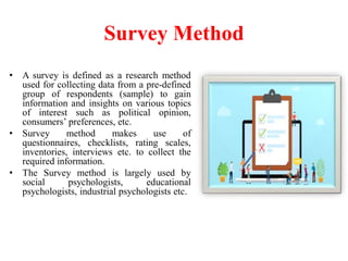 Survey Method
• A survey is defined as a research method
used for collecting data from a pre-defined
group of respondents (sample) to gain
information and insights on various topics
of interest such as political opinion,
consumers’ preferences, etc.
• Survey method makes use of
questionnaires, checklists, rating scales,
inventories, interviews etc. to collect the
required information.
• The Survey method is largely used by
social psychologists, educational
psychologists, industrial psychologists etc.
 