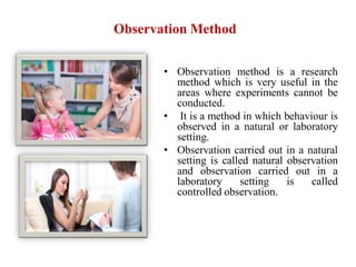 Observation Method
• Observation method is a research
method which is very useful in the
areas where experiments cannot be
conducted.
• It is a method in which behaviour is
observed in a natural or laboratory
setting.
• Observation carried out in a natural
setting is called natural observation
and observation carried out in a
laboratory setting is called
controlled observation.
 