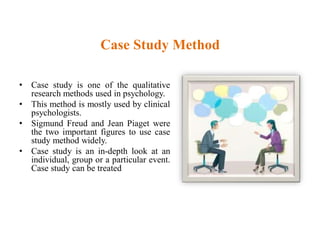 Case Study Method
• Case study is one of the qualitative
research methods used in psychology.
• This method is mostly used by clinical
psychologists.
• Sigmund Freud and Jean Piaget were
the two important figures to use case
study method widely.
• Case study is an in-depth look at an
individual, group or a particular event.
Case study can be treated
 