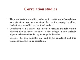 Correlation studies
• There are certain scientific studies which make use of correlation
as a statistical tool to understand the relation among variables.
Such studies are called correlational studies.
• Correlation is a statistical tool used to measure the relationship
between two or more variables. If the change in one variable
appears to be accompanied by a change in the other
• variable, the two variables are said to be correlated and this
interdependence is called correlation.
 
