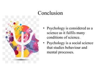 Conclusion
• Psychology is considered as a
science as it fulfils many
conditions of science.
• Psychology is a social science
that studies behaviour and
mental processes.
 