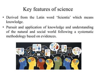Key features of science
• Derived from the Latin word ‘Scientia’ which means
knowledge.
• Pursuit and application of knowledge and understanding
of the natural and social world following a systematic
methodology based on evidences.
 