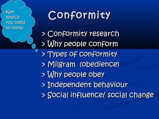 ConformityConformity
> Conformity research> Conformity research
> Why people conform> Why people conform
> Types of conformity> Types of conformity
> Milgram (obedience)> Milgram (obedience)
> Why people obey> Why people obey
> Independent behaviour> Independent behaviour
> Social influence/ social change> Social influence/ social change
KeyKey
topicstopics
you needyou need
to knowto know
 