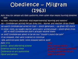 Obedience – MilgramObedience – Milgram
(1963)(1963)
Ao1- how far people will obey authority, even when that means hurting someoneAo1- how far people will obey authority, even when that means hurting someone
elseelse
-40 men, voluntary, deceived- told experimenting ‘learning and memory’-40 men, voluntary, deceived- told experimenting ‘learning and memory’
-pp + confederate (acting like pp) drew lots – learner and teacher (draw fixed)-pp + confederate (acting like pp) drew lots – learner and teacher (draw fixed)
-pp watch confederate wired to chair + shock generator, + pp given 45V shock-pp watch confederate wired to chair + shock generator, + pp given 45V shock
-in other room, pp taught learner word pairs- wrong answer = shock given from-in other room, pp taught learner word pairs- wrong answer = shock given from
15V to 450V (confederate didn’t actually receive them)15V to 450V (confederate didn’t actually receive them)
-at 300V confederate asked to be let out “couldn’t stand the pain”-at 300V confederate asked to be let out “couldn’t stand the pain”
-if pp stopped, they were ordered to continue-if pp stopped, they were ordered to continue
~65% administrated 450V, none stopped before 300V~65% administrated 450V, none stopped before 300V
Ao2-Ao2- prospros conscons
Ethics – good debriefing schemeEthics – good debriefing scheme lacks internal validitylacks internal validity
External validity as littleExternal validity as little ETHICS- deception, informedETHICS- deception, informed
Difference to any authoritiveDifference to any authoritive consent, protection of pp’s,consent, protection of pp’s,
figure and person.figure and person. Right to withdrawRight to withdraw
 