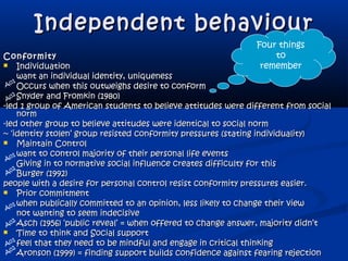Independent behaviourIndependent behaviour
ConformityConformity
 IndividuationIndividuation
want an individual identity, uniquenesswant an individual identity, uniqueness
Occurs when this outweighs desire to conformOccurs when this outweighs desire to conform
Snyder and Fromkin (1980)Snyder and Fromkin (1980)
-led 1 group of American students to believe attitudes were different from social-led 1 group of American students to believe attitudes were different from social
normnorm
-led other group to believe attitudes were identical to social norm-led other group to believe attitudes were identical to social norm
~ ‘identity stolen’ group resisted conformity pressures (stating individuality)~ ‘identity stolen’ group resisted conformity pressures (stating individuality)
 Maintain ControlMaintain Control
want to control majority of their personal life eventswant to control majority of their personal life events
Giving in to normative social influence creates difficulty for thisGiving in to normative social influence creates difficulty for this
Burger (1992)Burger (1992)
people with a desire for personal control resist conformity pressures easier.people with a desire for personal control resist conformity pressures easier.
 Prior commitmentPrior commitment
when publically committed to an opinion, less likely to change their viewwhen publically committed to an opinion, less likely to change their view
not wanting to seem indecisivenot wanting to seem indecisive
Asch (1956) ‘public reveal’ = when offered to change answer, majority didn’tAsch (1956) ‘public reveal’ = when offered to change answer, majority didn’t
 Time to think and Social supportTime to think and Social support
feel that they need to be mindful and engage in critical thinkingfeel that they need to be mindful and engage in critical thinking
Aronson (1999) = finding support builds confidence against fearing rejectionAronson (1999) = finding support builds confidence against fearing rejection
Four things
to
remember
Ao1
Ao1
Ao1
Ao1
A
02
A
02
A
02
A
02
 