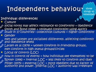 Independent behaviourIndependent behaviour
Individual differencesIndividual differences
 CultureCulture
social norms may affect resistance to conformity + obediencesocial norms may affect resistance to conformity + obedience
Smith and Bond (1998) = reviewed conformity using Asch’sSmith and Bond (1998) = reviewed conformity using Asch’s
study in 17 countries~ collectivist cultures = higher conformitystudy in 17 countries~ collectivist cultures = higher conformity
 GenderGender
men and women are socialised differently, affecting conformiymen and women are socialised differently, affecting conformiy
and obedience levelsand obedience levels
Larsen et al (1979) = women conform in friendship groups,Larsen et al (1979) = women conform in friendship groups,
men conform in high status groups/circlesmen conform in high status groups/circles
 Locus of control (LOC)Locus of control (LOC)
how in control of events = how individual see themselves to behow in control of events = how individual see themselves to be
Rotter (1996) = internal LOC = less likely to conform and obeyRotter (1996) = internal LOC = less likely to conform and obey
Miller (1975) = external LOC = more obedient due to factor ofMiller (1975) = external LOC = more obedient due to factor of
authority and power. Internal LOC = authority was irrelevantauthority and power. Internal LOC = authority was irrelevant
A
02
A
o1
A
o1
A
o1
A
02
A
02
three
things to
remember
 