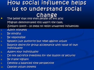 How social influence helpsHow social influence helps
us to understand socialus to understand social
changechange The belief that only eveil people do evil actsThe belief that only eveil people do evil acts
Milgram demonstrated this wasn’t the case;Milgram demonstrated this wasn’t the case;
Zimbaro (2007) – 10 steps to resist unwanted influences:Zimbaro (2007) – 10 steps to resist unwanted influences:
1.1. Admit mistakesAdmit mistakes
2.2. Be mindfulBe mindful
3.3. Be responsibleBe responsible
4.4. Respect just authority but rebel against unjustRespect just authority but rebel against unjust
5.5. Balance desire for group acceptance with value of ownBalance desire for group acceptance with value of own
individualityindividuality
6.6. Assert your individualityAssert your individuality
7.7. Do not sacrifice freedoms for the illusion of securityDo not sacrifice freedoms for the illusion of security
8.8. Be frame vigilantBe frame vigilant
9.9. Develop a balanced time perspectiveDevelop a balanced time perspective
10.10. Oppose unjust systemsOppose unjust systems
 