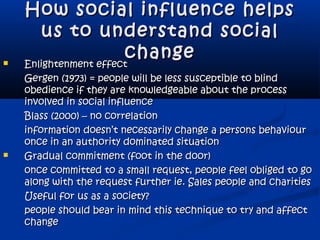 How social influence helpsHow social influence helps
us to understand socialus to understand social
changechange Enlightenment effectEnlightenment effect
Gergen (1973) = people will be less susceptible to blindGergen (1973) = people will be less susceptible to blind
obedience if they are knowledgeable about the processobedience if they are knowledgeable about the process
involved in social influenceinvolved in social influence
Blass (2000) – no correlationBlass (2000) – no correlation
information doesn’t necessarily change a persons behaviourinformation doesn’t necessarily change a persons behaviour
once in an authority dominated situationonce in an authority dominated situation
 Gradual commitment (foot in the door)Gradual commitment (foot in the door)
once committed to a small request, people feel obliged to goonce committed to a small request, people feel obliged to go
along with the request further ie. Sales people and charitiesalong with the request further ie. Sales people and charities
Useful for us as a society?Useful for us as a society?
people should bear in mind this technique to try and affectpeople should bear in mind this technique to try and affect
changechange
 