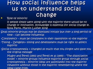 How social influence helpsHow social influence helps
us to understand socialus to understand social
changechange Role of minorityRole of minority
if people simply went along with the majority there would be noif people simply went along with the majority there would be no
change or innovation. Knowledge is essential for social change ie.change or innovation. Knowledge is essential for social change ie.
Rosa Parks, Martin Luther KingRosa Parks, Martin Luther King
Small minority groups may be dismissed initially but over a long period ofSmall minority groups may be dismissed initially but over a long period of
time – can become influentialtime – can become influential
-Consistency – must be consistent in their opposition to the majority-Consistency – must be consistent in their opposition to the majority
-Timing – Zeitgeist= timing and development must be right to affect-Timing – Zeitgeist= timing and development must be right to affect
majoritymajority
-Social cryptoamnesia = changed so much that you forgot who gave you-Social cryptoamnesia = changed so much that you forgot who gave you
the original messagethe original message
Mugny and Perez (1991) and Perez et al (1995) – ‘The dissociationMugny and Perez (1991) and Perez et al (1995) – ‘The dissociation
model’ = minority groups influence majority group through socialmodel’ = minority groups influence majority group through social
cryptoamnesia – minority ideas are assimilated into the majoritycryptoamnesia – minority ideas are assimilated into the majority
viewpoint without those in the majority remembering where theviewpoint without those in the majority remembering where the
ideas came from.
 