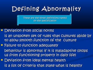 Defining AbnormalityDefining Abnormality
 Deviation from social normsDeviation from social norms
is an unspoken set of rules that cultures abide byis an unspoken set of rules that cultures abide by
to allow smooth function of the cultureto allow smooth function of the culture
 Failure to function adequatelyFailure to function adequately
behaviour is abnormal if it is maladaptive (stopsbehaviour is abnormal if it is maladaptive (stops
us from functioning properly in daily life)us from functioning properly in daily life)
 Deviation from ideal mental healthDeviation from ideal mental health
is a list of criteria that state what is healthyis a list of criteria that state what is healthy
These are the three definitions namedThese are the three definitions named
on the specificationon the specification
 