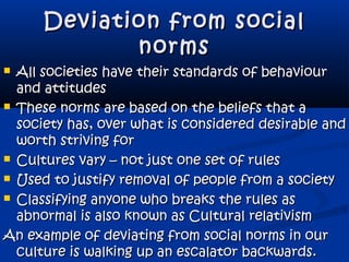 Deviation from socialDeviation from social
normsnorms
 All societies have their standards of behaviourAll societies have their standards of behaviour
and attitudesand attitudes
 These norms are based on the beliefs that aThese norms are based on the beliefs that a
society has, over what is considered desirable andsociety has, over what is considered desirable and
worth striving forworth striving for
 Cultures vary – not just one set of rulesCultures vary – not just one set of rules
 Used to justify removal of people from a societyUsed to justify removal of people from a society
 Classifying anyone who breaks the rules asClassifying anyone who breaks the rules as
abnormal is also known as Cultural relativismabnormal is also known as Cultural relativism
An example of deviating from social norms in ourAn example of deviating from social norms in our
culture is walking up an escalator backwards.culture is walking up an escalator backwards.
 