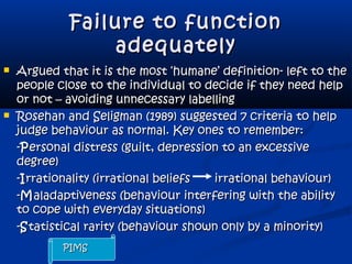 Failure to functionFailure to function
adequatelyadequately
 Argued that it is the most ‘humane’ definition- left to theArgued that it is the most ‘humane’ definition- left to the
people close to the individual to decide if they need helppeople close to the individual to decide if they need help
or not – avoiding unnecessary labellingor not – avoiding unnecessary labelling
 Rosehan and Seligman (1989) suggested 7 criteria to helpRosehan and Seligman (1989) suggested 7 criteria to help
judge behaviour as normal. Key ones to remember:judge behaviour as normal. Key ones to remember:
--PPersonal distress (guilt, depression to an excessiveersonal distress (guilt, depression to an excessive
degree)degree)
--IIrrationality (irrational beliefsrrationality (irrational beliefs irrational behaviour)irrational behaviour)
--MMaladaptiveness (behaviour interfering with the abilityaladaptiveness (behaviour interfering with the ability
to cope with everyday situations)to cope with everyday situations)
--SStatistical rarity (behaviour shown only by a minority)tatistical rarity (behaviour shown only by a minority)
PIMSPIMS
 