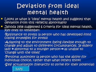 Deviation from idealDeviation from ideal
mental healthmental health
 Looks at what is ‘ideal’ mental health and suggests thatLooks at what is ‘ideal’ mental health and suggests that
deviation from this reflects abnormalitydeviation from this reflects abnormality
 Jahoda 1958 suggested 6 criteria for ideal mental health.Jahoda 1958 suggested 6 criteria for ideal mental health.
Key ones to remember:Key ones to remember:
--RResistance to stress (a person who has developed foodesistance to stress (a person who has developed food
coping strategies for stress)coping strategies for stress)
--AAdapting to the environment (being flexible enough todapting to the environment (being flexible enough to
change and adjust to different circumstances. Ie elderlychange and adjust to different circumstances. Ie elderly
lady abnormal to a younger person as unable tolady abnormal to a younger person as unable to
‘change with the times’‘change with the times’
--PPersonal autonomy (a person who has the ability forersonal autonomy (a person who has the ability for
individual choice, rather than what others think)individual choice, rather than what others think)
--SSelf actualisation (hierarchy to strive for their potential)elf actualisation (hierarchy to strive for their potential)
RAPSRAPS
 