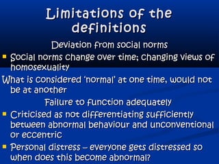 Limitations of theLimitations of the
definitionsdefinitions
Deviation from social normsDeviation from social norms
 Social norms change over time; changing views ofSocial norms change over time; changing views of
homosexualityhomosexuality
What is considered ‘normal’ at one time, would notWhat is considered ‘normal’ at one time, would not
be at anotherbe at another
Failure to function adequatelyFailure to function adequately
 Criticised as not differentiating sufficientlyCriticised as not differentiating sufficiently
between abnormal behaviour and unconventionalbetween abnormal behaviour and unconventional
or eccentricor eccentric
 Personal distress – everyone gets distressed soPersonal distress – everyone gets distressed so
when does this become abnormal?when does this become abnormal?
 