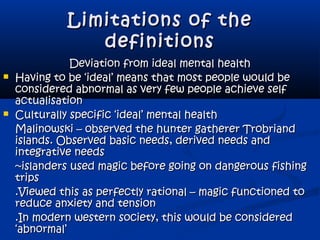 Limitations of theLimitations of the
definitionsdefinitions
Deviation from ideal mental healthDeviation from ideal mental health
 Having to be ‘ideal’ means that most people would beHaving to be ‘ideal’ means that most people would be
considered abnormal as very few people achieve selfconsidered abnormal as very few people achieve self
actualisationactualisation
 Culturally specific ‘ideal’ mental healthCulturally specific ‘ideal’ mental health
Malinowski – observed the hunter gatherer TrobriandMalinowski – observed the hunter gatherer Trobriand
islands. Observed basic needs, derived needs andislands. Observed basic needs, derived needs and
integrative needsintegrative needs
~islanders used magic before going on dangerous fishing~islanders used magic before going on dangerous fishing
tripstrips
.Viewed this as perfectly rational – magic functioned to.Viewed this as perfectly rational – magic functioned to
reduce anxiety and tensionreduce anxiety and tension
.In modern western society, this would be considered.In modern western society, this would be considered
‘abnormal’‘abnormal’
 