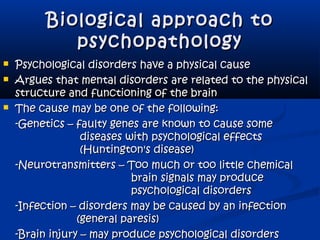 Biological approach toBiological approach to
psychopathologypsychopathology
 Psychological disorders have a physical causePsychological disorders have a physical cause
 Argues that mental disorders are related to the physicalArgues that mental disorders are related to the physical
structure and functioning of the brainstructure and functioning of the brain
 The cause may be one of the following:The cause may be one of the following:
-Genetics – faulty genes are known to cause some-Genetics – faulty genes are known to cause some
diseases with psychological effectsdiseases with psychological effects
(Huntington's disease)(Huntington's disease)
-Neurotransmitters – Too much or too little chemical-Neurotransmitters – Too much or too little chemical
brain signals may producebrain signals may produce
psychological disorderspsychological disorders
-Infection – disorders may be caused by an infection-Infection – disorders may be caused by an infection
(general paresis)(general paresis)
-Brain injury – may produce psychological disorders-Brain injury – may produce psychological disorders
 