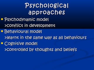 PsychologicalPsychological
approachesapproaches
 Psychodynamic modelPsychodynamic model
>conflict in development>conflict in development
 Behavioural modelBehavioural model
>learnt in the same way as all behaviours>learnt in the same way as all behaviours
 Cognitive modelCognitive model
>controlled by thoughts and beliefs>controlled by thoughts and beliefs
 
