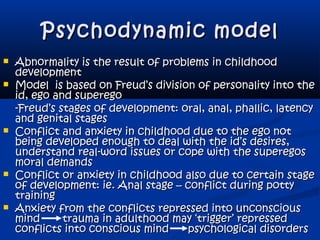 Psychodynamic modelPsychodynamic model
 Abnormality is the result of problems in childhoodAbnormality is the result of problems in childhood
developmentdevelopment
 Model is based on Freud’s division of personality into theModel is based on Freud’s division of personality into the
id, ego and superegoid, ego and superego
-Freud’s stages of development: oral, anal, phallic, latency-Freud’s stages of development: oral, anal, phallic, latency
and genital stagesand genital stages
 Conflict and anxiety in childhood due to the ego notConflict and anxiety in childhood due to the ego not
being developed enough to deal with the id’s desires,being developed enough to deal with the id’s desires,
understand real-word issues or cope with the superegosunderstand real-word issues or cope with the superegos
moral demandsmoral demands
 Conflict or anxiety in childhood also due to certain stageConflict or anxiety in childhood also due to certain stage
of development: ie. Anal stage – conflict during pottyof development: ie. Anal stage – conflict during potty
trainingtraining
 Anxiety from the conflicts repressed into unconsciousAnxiety from the conflicts repressed into unconscious
mind trauma in adulthood may ‘trigger’ repressedmind trauma in adulthood may ‘trigger’ repressed
conflicts into conscious mind psychological disordersconflicts into conscious mind psychological disorders
 
