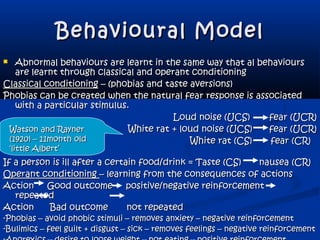 Behavioural ModelBehavioural Model
 Abnormal behaviours are learnt in the same way that al behavioursAbnormal behaviours are learnt in the same way that al behaviours
are learnt through classical and operant conditioningare learnt through classical and operant conditioning
Classical conditioningClassical conditioning – (phobias and taste aversions)– (phobias and taste aversions)
Phobias can be created when the natural fear response is associatedPhobias can be created when the natural fear response is associated
with a particular stimulus.with a particular stimulus.
Loud noise (UCS)Loud noise (UCS) fear (UCR)fear (UCR)
White rat + loud noise (UCS)White rat + loud noise (UCS) fear (UCR)fear (UCR)
White rat (CS) fear (CR)White rat (CS) fear (CR)
If a person is ill after a certain food/drink = Taste (CS)If a person is ill after a certain food/drink = Taste (CS) nausea (CR)nausea (CR)
Operant conditioningOperant conditioning – learning from the consequences of actions– learning from the consequences of actions
Action Good outcome positive/negative reinforcementAction Good outcome positive/negative reinforcement
repeatedrepeated
Action Bad outcome not repeatedAction Bad outcome not repeated
-Phobias – avoid phobic stimuli – removes anxiety – negative reinforcement-Phobias – avoid phobic stimuli – removes anxiety – negative reinforcement
-Bulimics – feel guilt + disgust – sick – removes feelings – negative reinforcement-Bulimics – feel guilt + disgust – sick – removes feelings – negative reinforcement
Watson and RaynerWatson and Rayner
(1920) – 11month old(1920) – 11month old
‘little Albert’‘little Albert’
 