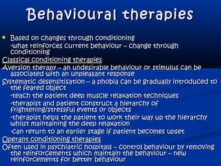 Behavioural therapiesBehavioural therapies
 Based on changes through conditioningBased on changes through conditioning
-what reinforces current behaviour – change through-what reinforces current behaviour – change through
conditioningconditioning
Classical conditioning therapiesClassical conditioning therapies
Aversion therapy – an undesirable behaviour or stimulus can beAversion therapy – an undesirable behaviour or stimulus can be
associated with an unpleasant responseassociated with an unpleasant response
Systematic desensitisation – a phobia can be gradually introduced toSystematic desensitisation – a phobia can be gradually introduced to
the feared objectthe feared object
-teach the patient deep muscle relaxation techniques-teach the patient deep muscle relaxation techniques
-therapist and patient construct a hierarchy of-therapist and patient construct a hierarchy of
frightening/stressful events or objectsfrightening/stressful events or objects
-therapist helps the patient to work their way up the hierarchy-therapist helps the patient to work their way up the hierarchy
whilst maintaining the deep relaxationwhilst maintaining the deep relaxation
-can return to an earlier stage if patient becomes upset-can return to an earlier stage if patient becomes upset
Operant conditioning therapiesOperant conditioning therapies
Often used in psychiatric hospitals – control behaviour by removingOften used in psychiatric hospitals – control behaviour by removing
the reinforcements which maintain the behaviour – newthe reinforcements which maintain the behaviour – new
reinforcements for better behaviourreinforcements for better behaviour
 
