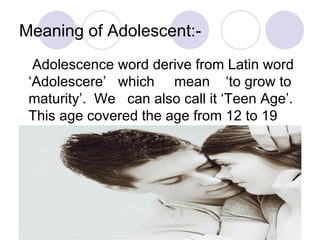 Meaning of Adolescent:- Adolescence word derive from Latin word ‘Adolescere’  which  mean  ‘to grow to maturity’.  We  can also call it ‘Teen Age’.  This age covered the age from 12 to 19 
