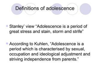 Definitions of adolescence  Stanley’ view “Adolescence is a period of great stress and stain, storm and strife”  According to Kuhlen, “Adolescence is a period which is characterised by sexual, occupation and ideological adjustment and striving independence from parents.”  
