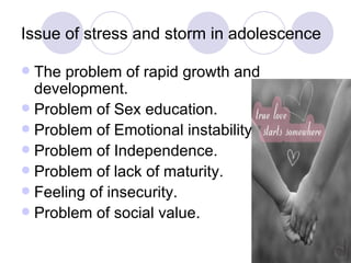 Issue of stress and storm in adolescence  The problem of rapid growth and development. Problem of Sex education. Problem of Emotional instability. Problem of Independence. Problem of lack of maturity. Feeling of insecurity. Problem of social value. 