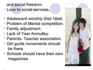 and social freedom. Love to social-services.  Adolescent worship their Ideal. Problem of Mental competition. Family adjustment. Lack of Yaar Anmulley. Parents- Teacher association. Girl guide movements should be there Schools should have their own  magazines. . 