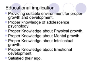 Educational implication Providing suitable environment for proper growth and development. Proper knowledge of adolescence psychology. Proper Knowledge about Physical growth. Proper Knowledge about Mental growth. Proper Knowledge about Intellectual growth. Proper Knowledge about Emotional development. Satisfied their ego. 