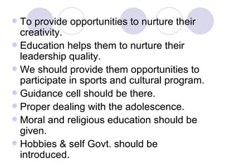 To provide opportunities to nurture their creativity. Education helps them to nurture their leadership quality. We should provide them opportunities to participate in sports and cultural program. Guidance cell should be there. Proper dealing with the adolescence. Moral and religious education should be given. Hobbies & self Govt. should be introduced. 