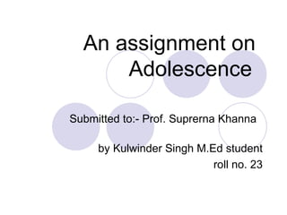 An assignment on Adolescence   Submitted to:- Prof. Suprerna Khanna  by Kulwinder Singh M.Ed student roll no. 23 