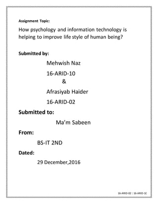 16-ARID-02 | 16-ARID-10
Assignment Topic:
How psychology and information technology is
helping to improve life style of human being?
Submitted by:
Mehwish Naz
16-ARID-10
&
Afrasiyab Haider
16-ARID-02
Submitted to:
Ma’m Sabeen
From:
BS-IT 2ND
Dated:
29 December,2016
 