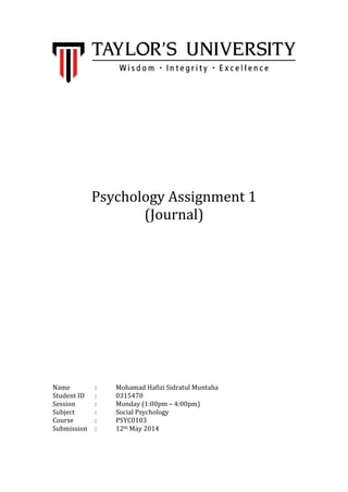 Psychology Assignment 1
(Journal)
Name : Mohamad Hafizi Sidratul Muntaha
Student ID : 0315470
Session : Monday (1:00pm – 4:00pm)
Subject : Social Psychology
Course : PSYC0103
Submission : 12th May 2014
 