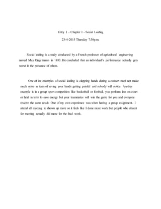 Entry 1 – Chapter 1 - Social Loafing
23-4-2015 Thursday 7:30p.m.
Social loafing is a study conducted by a French professor of agricultural engineering
named Max Ringelmann in 1883. He concluded that an individual’s performance actually gets
worst in the presence of others.
One of the examples of social loafing is clapping hands during a concert need not make
much noise in term of saving your hands getting painful and nobody will notice. Another
example is in a group sport competition like basketball or football, you perform less on court
or field in term to save energy but your teammates will win the game for you and everyone
receive the same result. One of my own experience was when having a group assignment. I
attend all meeting to shown up more so it feels like I done more work but people who absent
for meeting actually did more for the final work.
 