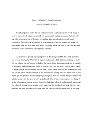 Entry 2 – Chapter 2 – Social comparison
23-4-2015 Thursday 8:50p.m.
Social comparison states that we compare our own social and personal worth based on
how we stack up with others. As a result, we are constantly making evaluation between self
and other across a variety of domains. It is defined into upward and downward social
comparison. Upward social comparison is an assessment of how we measure up against our
peers which think we have done badly while it was only a little bit more to reach the best and
downward social comparison act completely opposite.
An example of upward social comparison is that you got an 85% for a math exam but
one of your friend got a 90% which is highest in class and u think that you are doing so badly.
We can enhance our self-esteem by feeling that we are better than other people. As an example
of downward social comparison, during a running event, you was group running with a bunch
of people, people who run around you run with a slower speed than you and it makes you think
that you run faster. Another example is that when teacher posting result for a test, most of your
friends get a C grade for that test and you get a B grade. You feel smarter than your friends but
actually you are not that good as an A graded result. One of my own experience was during I
having a badminton training session. One of the badminton player I used to trained with spend
less effort all the time during training and it makes me feel that I will win while having a game
with him but when it comes to real game with him I lost because he put all effort in the game.
 