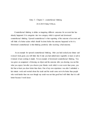 Entry 3 – Chapter 3 – counterfactual thinking
24-4-2015 Friday 9:30a.m.
Counterfactual thinking is define as imagining different outcomes for an event that has
already happened. It is categorize into two category which is upward and downward
counterfactual thinking. Upward counterfactual is that regretting of the outcome of an event and
will think of a better action which should be done before the outcome happened to be it is.
Downward counterfactual is that thinking positively after receiving a bad outcome.
As an example for upward counterfactual thinking. After you had cooked your dinner and
it doesn’t look good, you will think that if only you had added more vegetable or meat or salt in
it instead of just cooking it simple. For an example of downward counterfactual thinking. You
was given an assignment of drawing an object and the outcome after you drawing was not like
what you expect, but after you observe your friends work which is even worst than yours, you
feel that at least you draw better than them. One of my own experience was after I submitted a
last minute work and worried about the result and the result came out to be better than people
who work harder than me even though my result was not that good but I will think that it is still
better because I work lesser.
 