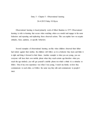 Entry 5 – Chapter 5 – Observational learning
24-4-2015 Friday 10:10p.m.
Observational learning is based primarily work of Albert Bandura in 1977. Observational
learning is refer to learning that occurs when watching others as a model and engage in the same
behaviors and repeating and replicating those observed actions. This can explain how we acquire
attitudes, fears, opinions, or specific behaviors.
Several examples of observational learning are like when children observed their father
had violent against their mother, the children will follow as it is a behavior they learn and think it
is right and bring it forward to their future. Another example is when you are young, you see
everyone will have their own mobile phone when they reach certain age therefore when you
reach the age similarly you will get yourself a mobile phone too which u think it is a stimulus to
follow. One of my own experience was when I was young, I watch my family on how they
communicate to each other, so I follow the same way they talk and communicate to people I
meet.
 