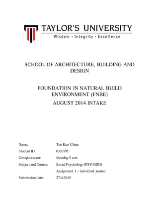SCHOOL OF ARCHITECTURE, BUILDING AND
DESIGN
FOUNDATION IN NATURAL BUILD
ENVIRONMENT (FNBE)
AUGUST 2014 INTAKE
Name: Teo Kuo Chien
Student ID: 0320195
Group/session: Monday 9 a.m.
Subject and Course: Social Psychology (PSY30203)
Assignment 1 – individual journal
Submission date: 27-4-2015
 