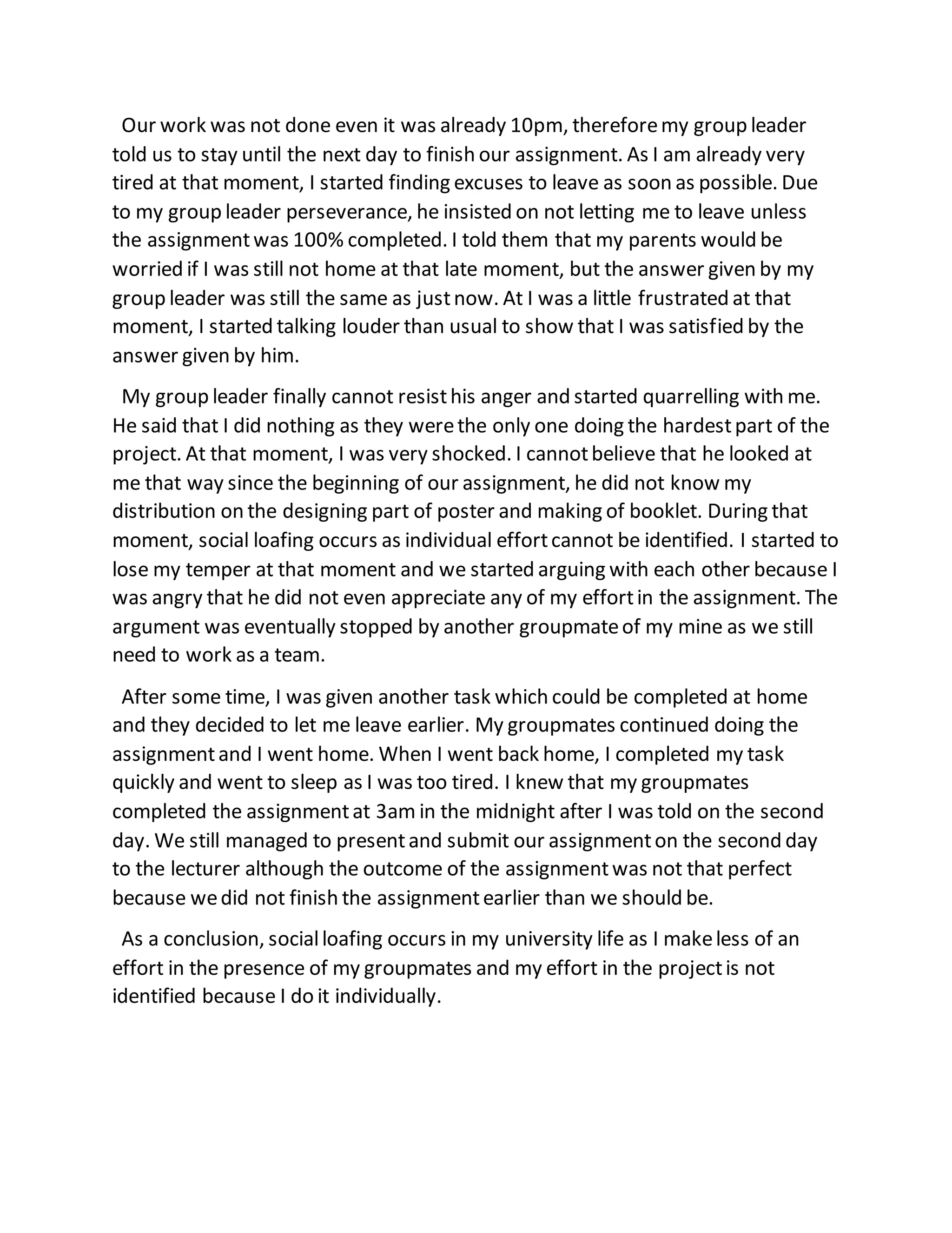 Our work was not done even it was already 10pm, thereforemy group leader
told us to stay until the next day to finish our assignment. As I am already very
tired at that moment, I started finding excuses to leave as soon as possible. Due
to my group leader perseverance, he insisted on not letting me to leave unless
the assignmentwas 100% completed. I told them that my parents would be
worried if I was still not home at that late moment, but the answer given by my
group leader was still the same as justnow. At I was a little frustrated at that
moment, I started talking louder than usual to show that I was satisfied by the
answer given by him.
My group leader finally cannot resisthis anger and started quarrelling with me.
He said that I did nothing as they werethe only one doing the hardestpart of the
project. At that moment, I was very shocked. I cannotbelieve that he looked at
me that way since the beginning of our assignment, he did not know my
distribution on the designing part of poster and making of booklet. During that
moment, social loafing occurs as individual effortcannot be identified. I started to
lose my temper at that moment and we started arguing with each other because I
was angry that he did not even appreciate any of my effortin the assignment. The
argument was eventually stopped by another groupmateof my mine as we still
need to work as a team.
After some time, I was given another task which could be completed at home
and they decided to let me leave earlier. My groupmates continued doing the
assignmentand I went home. When I went back home, I completed my task
quickly and went to sleep as I was too tired. I knew that my groupmates
completed the assignmentat 3am in the midnight after I was told on the second
day. We still managed to presentand submit our assignmenton the second day
to the lecturer although the outcome of the assignmentwas not that perfect
because wedid not finish the assignmentearlier than we should be.
As a conclusion, socialloafing occurs in my university life as I makeless of an
effort in the presence of my groupmates and my effort in the projectis not
identified because I do it individually.
 