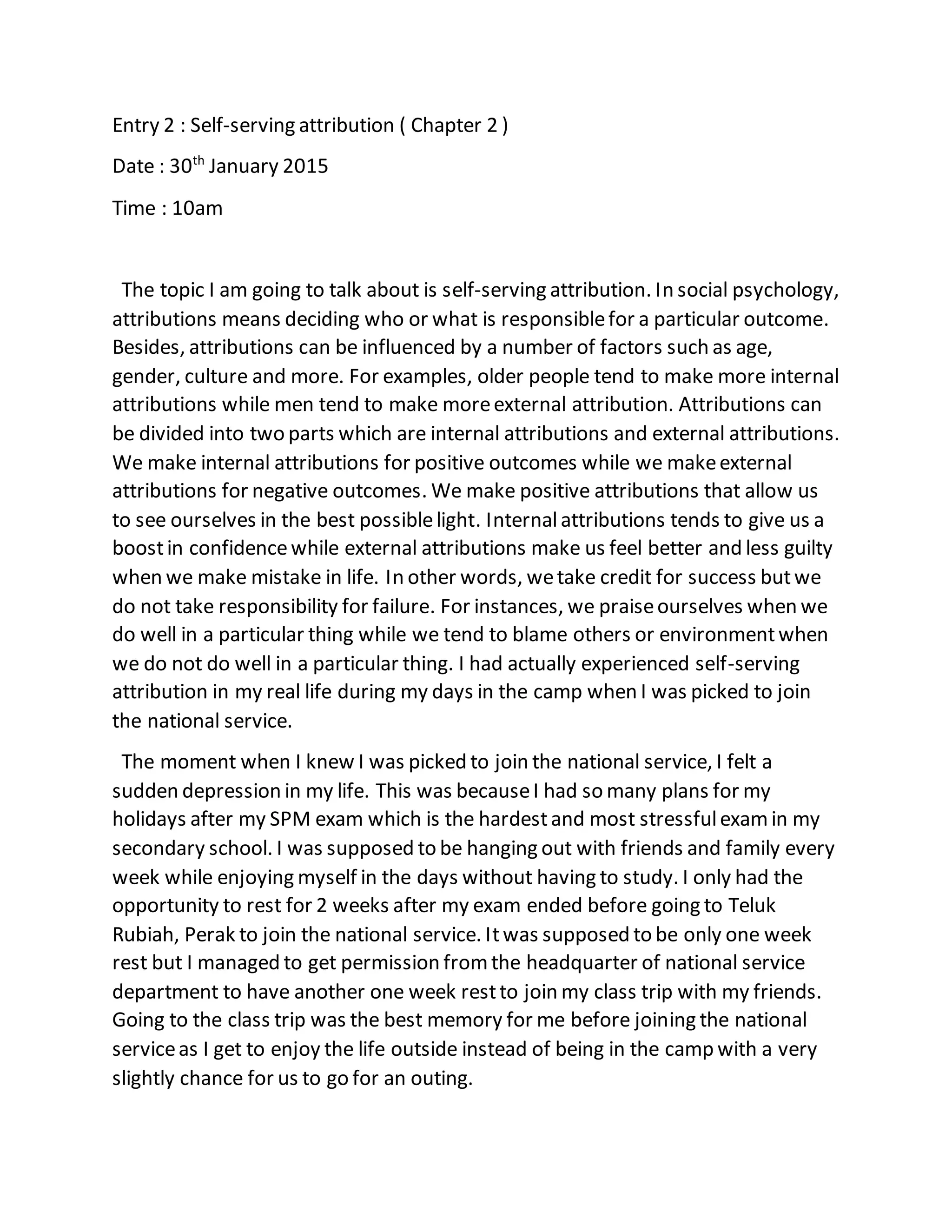 Entry 2 : Self-serving attribution ( Chapter 2 )
Date : 30th
January 2015
Time : 10am
The topic I am going to talk about is self-serving attribution. In social psychology,
attributions means deciding who or what is responsiblefor a particular outcome.
Besides, attributions can be influenced by a number of factors such as age,
gender, culture and more. For examples, older people tend to make more internal
attributions while men tend to make moreexternal attribution. Attributions can
be divided into two parts which are internal attributions and external attributions.
We make internal attributions for positive outcomes while we makeexternal
attributions for negative outcomes. We make positive attributions that allow us
to see ourselves in the best possiblelight. Internalattributions tends to give us a
boostin confidencewhile external attributions make us feel better and less guilty
when we make mistake in life. In other words, wetake credit for success butwe
do not take responsibility for failure. For instances, we praiseourselves when we
do well in a particular thing while we tend to blame others or environmentwhen
we do not do well in a particular thing. I had actually experienced self-serving
attribution in my real life during my days in the camp when I was picked to join
the national service.
The moment when I knew I was picked to join the national service, I felt a
sudden depression in my life. This was becauseI had so many plans for my
holidays after my SPM exam which is the hardestand most stressfulexamin my
secondary school. I was supposed to be hanging out with friends and family every
week while enjoying myself in the days without having to study. I only had the
opportunity to rest for 2 weeks after my exam ended before going to Teluk
Rubiah, Perak to join the national service. Itwas supposed to be only one week
rest but I managed to get permission fromthe headquarter of national service
department to have another one week restto join my class trip with my friends.
Going to the class trip was the best memory for me before joining the national
serviceas I get to enjoy the life outside instead of being in the camp with a very
slightly chance for us to go for an outing.
 