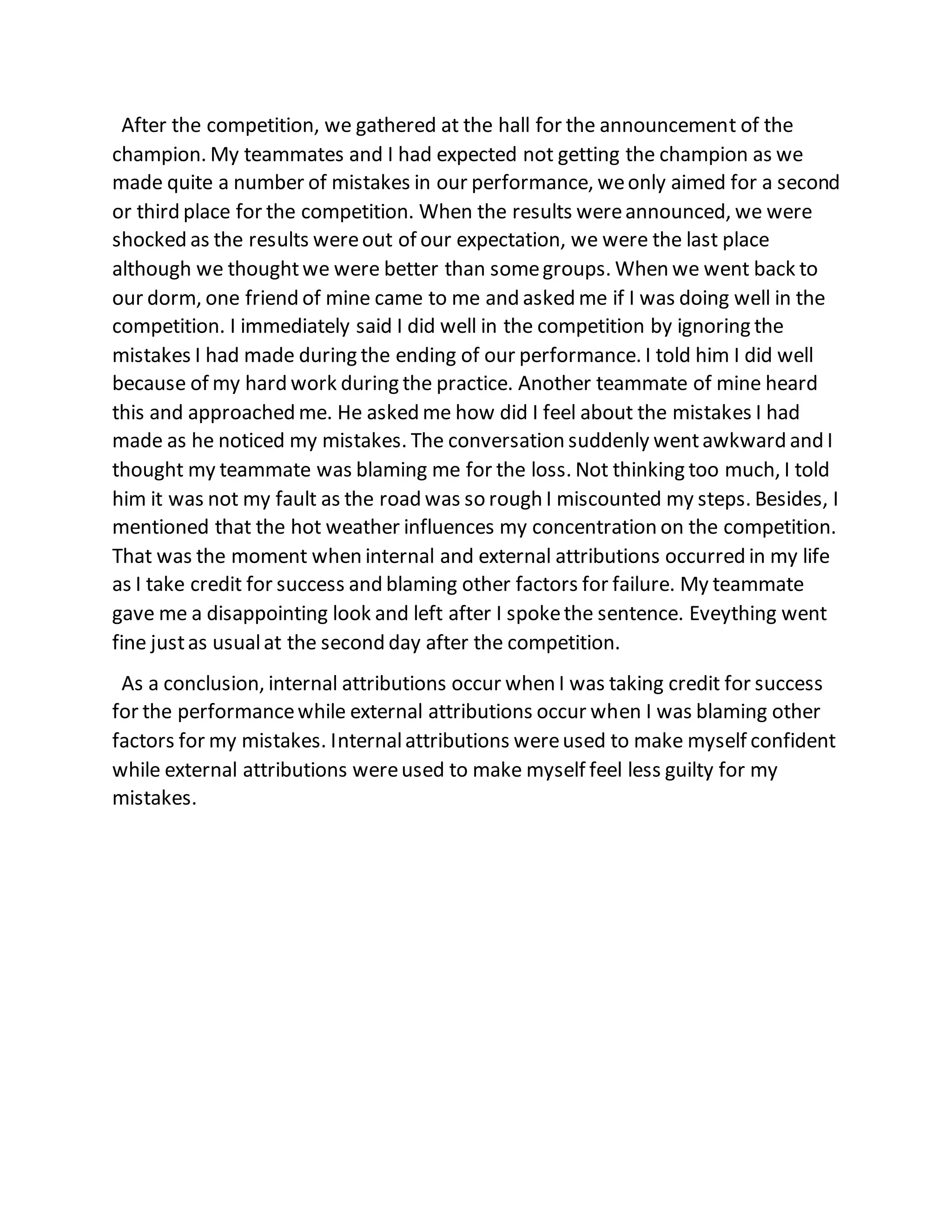 After the competition, we gathered at the hall for the announcement of the
champion. My teammates and I had expected not getting the champion as we
made quite a number of mistakes in our performance, weonly aimed for a second
or third place for the competition. When the results wereannounced, we were
shocked as the results wereout of our expectation, we were the last place
although we thoughtwe were better than somegroups. When we went back to
our dorm, one friend of mine came to me and asked me if I was doing well in the
competition. I immediately said I did well in the competition by ignoring the
mistakes I had made during the ending of our performance. I told him I did well
because of my hard work during the practice. Another teammate of mine heard
this and approached me. He asked me how did I feel about the mistakes I had
made as he noticed my mistakes. The conversation suddenly wentawkward and I
thought my teammate was blaming me for the loss. Not thinking too much, I told
him it was not my fault as the road was so rough I miscounted my steps. Besides, I
mentioned that the hot weather influences my concentration on the competition.
That was the moment when internal and external attributions occurred in my life
as I take credit for success and blaming other factors for failure. My teammate
gave me a disappointing look and left after I spokethe sentence. Eveything went
fine justas usualat the second day after the competition.
As a conclusion, internal attributions occur when I was taking credit for success
for the performancewhile external attributions occur when I was blaming other
factors for my mistakes. Internalattributions wereused to make myself confident
while external attributions wereused to make myself feel less guilty for my
mistakes.
 