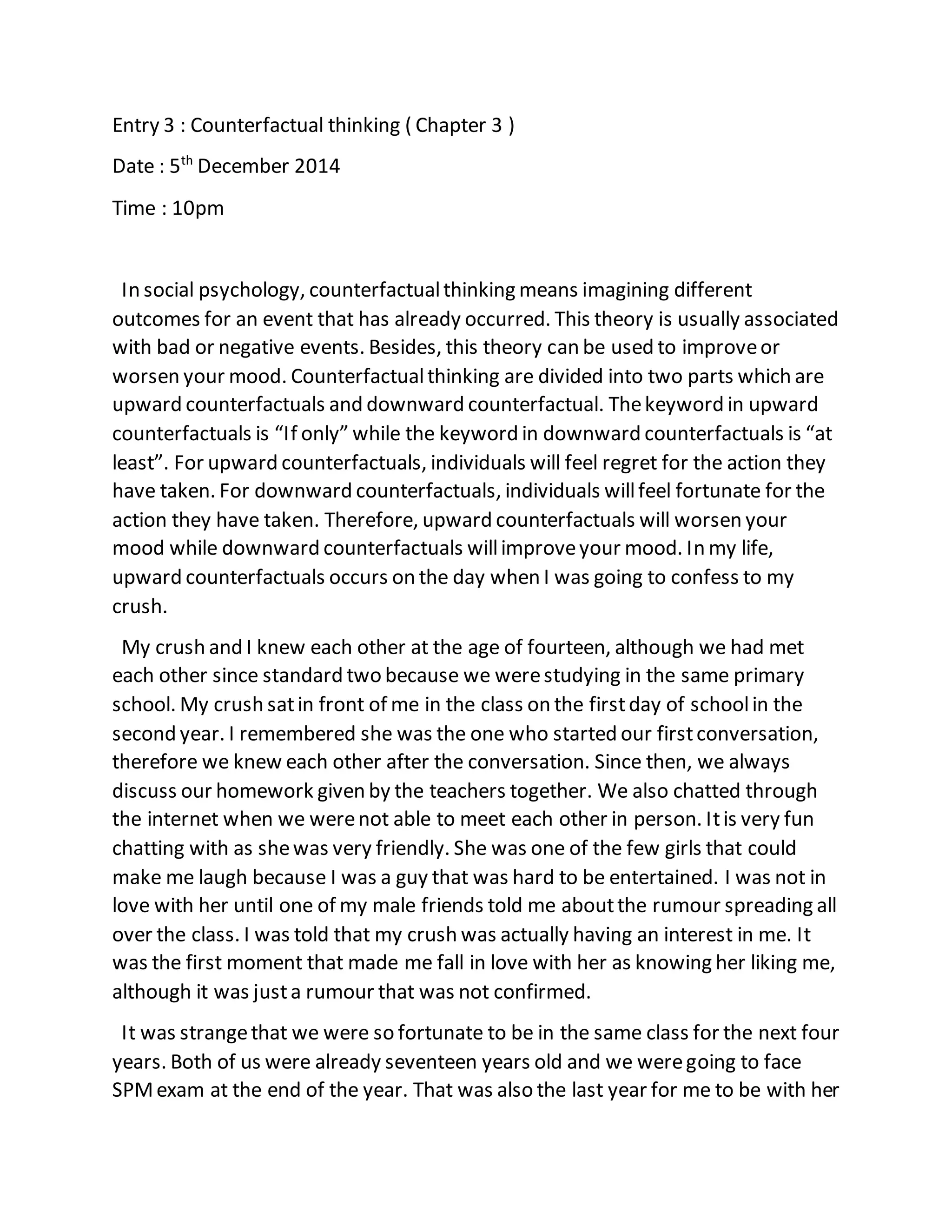 Entry 3 : Counterfactual thinking ( Chapter 3 )
Date : 5th
December 2014
Time : 10pm
In social psychology, counterfactualthinking means imagining different
outcomes for an event that has already occurred. This theory is usually associated
with bad or negative events. Besides, this theory can be used to improveor
worsen your mood. Counterfactualthinking are divided into two parts which are
upward counterfactuals and downward counterfactual. Thekeyword in upward
counterfactuals is “If only” while the keyword in downward counterfactuals is “at
least”. For upward counterfactuals, individuals will feel regret for the action they
have taken. For downward counterfactuals, individuals willfeel fortunate for the
action they have taken. Therefore, upward counterfactuals will worsen your
mood while downward counterfactuals willimproveyour mood. In my life,
upward counterfactuals occurs on the day when I was going to confess to my
crush.
My crush and I knew each other at the age of fourteen, although we had met
each other since standard two because we werestudying in the same primary
school. My crush satin front of me in the class on the firstday of schoolin the
second year. I remembered she was the one who started our firstconversation,
therefore we knew each other after the conversation. Since then, we always
discuss our homework given by the teachers together. We also chatted through
the internet when we werenot able to meet each other in person. Itis very fun
chatting with as shewas very friendly. She was one of the few girls that could
make me laugh because I was a guy that was hard to be entertained. I was not in
love with her until one of my male friends told me aboutthe rumour spreading all
over the class. I was told that my crush was actually having an interest in me. It
was the first moment that made me fall in love with her as knowing her liking me,
although it was justa rumour that was not confirmed.
It was strangethat we were so fortunate to be in the same class for the next four
years. Both of us were already seventeen years old and we weregoing to face
SPMexam at the end of the year. That was also the last year for me to be with her
 