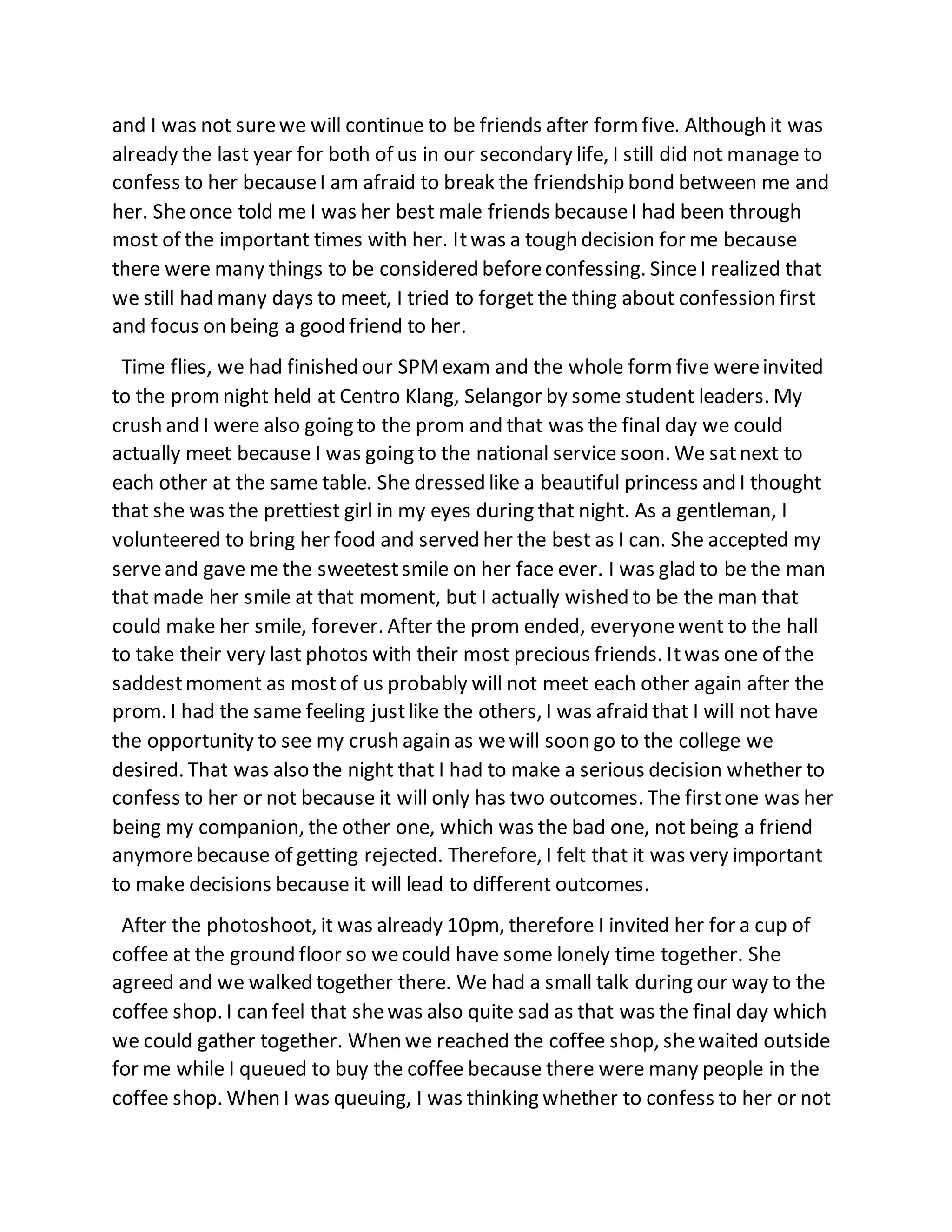 and I was not surewe will continue to be friends after formfive. Although it was
already the last year for both of us in our secondary life, I still did not manage to
confess to her becauseI am afraid to break the friendship bond between me and
her. Sheonce told me I was her best male friends becauseI had been through
most of the important times with her. Itwas a tough decision for me because
there were many things to be considered beforeconfessing. SinceI realized that
we still had many days to meet, I tried to forget the thing about confession first
and focus on being a good friend to her.
Time flies, we had finished our SPMexam and the whole formfive wereinvited
to the promnight held at Centro Klang, Selangor by some student leaders. My
crush and I were also going to the prom and that was the final day we could
actually meet because I was going to the national service soon. We satnext to
each other at the same table. She dressed like a beautiful princess and I thought
that she was the prettiest girl in my eyes during that night. As a gentleman, I
volunteered to bring her food and served her the best as I can. She accepted my
serveand gave me the sweetestsmile on her face ever. I was glad to be the man
that made her smile at that moment, but I actually wished to be the man that
could make her smile, forever. After the prom ended, everyonewent to the hall
to take their very last photos with their most precious friends. Itwas one of the
saddestmoment as mostof us probably will not meet each other again after the
prom. I had the same feeling justlike the others, I was afraid that I will not have
the opportunity to see my crush again as wewill soon go to the college we
desired. That was also the night that I had to make a serious decision whether to
confess to her or not because it will only has two outcomes. The firstone was her
being my companion, the other one, which was the bad one, not being a friend
anymorebecause of getting rejected. Therefore, I felt that it was very important
to make decisions because it will lead to different outcomes.
After the photoshoot, it was already 10pm, therefore I invited her for a cup of
coffee at the ground floor so wecould have some lonely time together. She
agreed and we walked together there. We had a small talk during our way to the
coffee shop. I can feel that shewas also quite sad as that was the final day which
we could gather together. When we reached the coffee shop, shewaited outside
for me while I queued to buy the coffee because there were many people in the
coffee shop. When I was queuing, I was thinking whether to confess to her or not
 