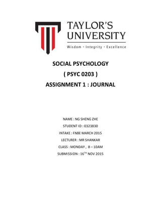 SOCIAL PSYCHOLOGY
( PSYC 0203 )
ASSIGNMENT 1 : JOURNAL
NAME : NG SHENG ZHE
STUDENT ID : 0323830
INTAKE : FNBE MARCH 2015
LECTURER : MR SHANKAR
CLASS : MONDAY , 8 – 10AM
SUBMISSION : 16TH
NOV 2015
 
